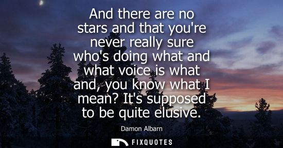 Small: And there are no stars and that youre never really sure whos doing what and what voice is what and, you