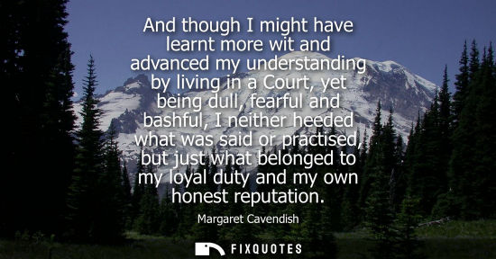 Small: And though I might have learnt more wit and advanced my understanding by living in a Court, yet being d