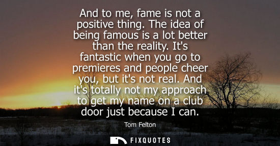 Small: And to me, fame is not a positive thing. The idea of being famous is a lot better than the reality. Its fantas