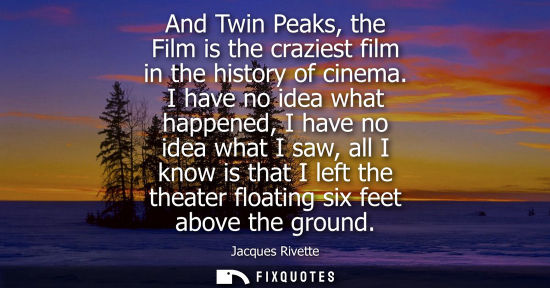 Small: And Twin Peaks, the Film is the craziest film in the history of cinema. I have no idea what happened, I