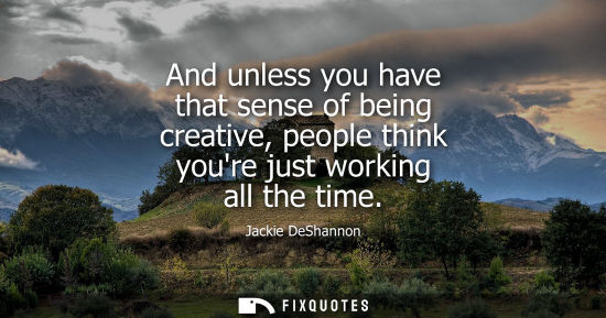 Small: And unless you have that sense of being creative, people think youre just working all the time