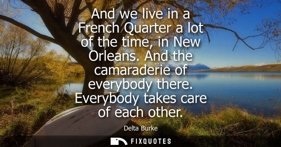 Small: And we live in a French Quarter a lot of the time, in New Orleans. And the camaraderie of everybody the