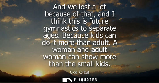 Small: And we lost a lot because of that, and I think this is future gymnastics to separate ages. Because kids