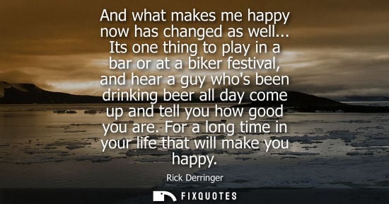 Small: And what makes me happy now has changed as well... Its one thing to play in a bar or at a biker festival, and 