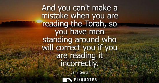 Small: And you cant make a mistake when you are reading the Torah, so you have men standing around who will co