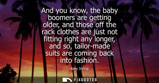 Small: And you know, the baby boomers are getting older, and those off the rack clothes are just not fitting r
