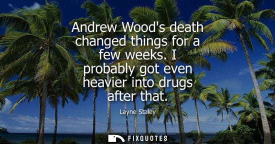 Small: Andrew Woods death changed things for a few weeks. I probably got even heavier into drugs after that