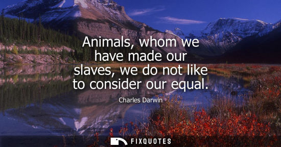 Small: Animals, whom we have made our slaves, we do not like to consider our equal