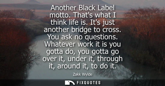 Small: Another Black Label motto. Thats what I think life is. Its just another bridge to cross. You ask no que