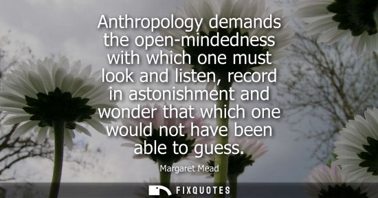 Small: Anthropology demands the open-mindedness with which one must look and listen, record in astonishment and wonde