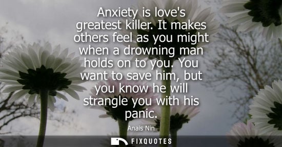 Small: Anxiety is loves greatest killer. It makes others feel as you might when a drowning man holds on to you