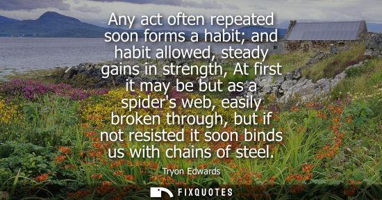 Small: Any act often repeated soon forms a habit and habit allowed, steady gains in strength, At first it may 