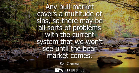 Small: Any bull market covers a multitude of sins, so there may be all sorts of problems with the current syst
