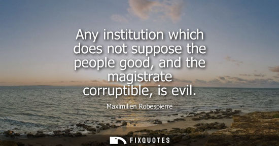 Small: Any institution which does not suppose the people good, and the magistrate corruptible, is evil