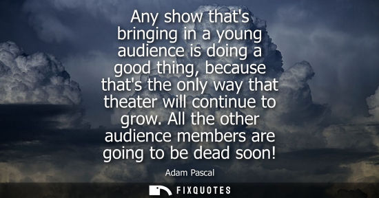 Small: Any show thats bringing in a young audience is doing a good thing, because thats the only way that thea