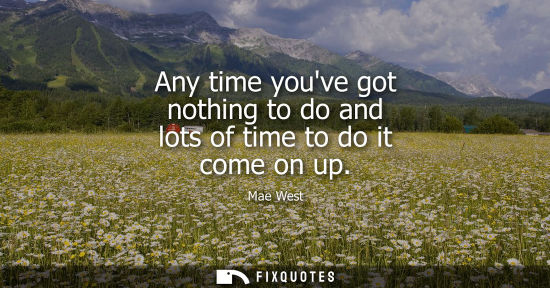 Small: Any time youve got nothing to do and lots of time to do it come on up