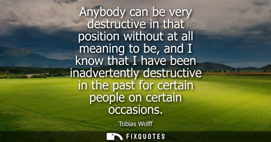 Small: Anybody can be very destructive in that position without at all meaning to be, and I know that I have b