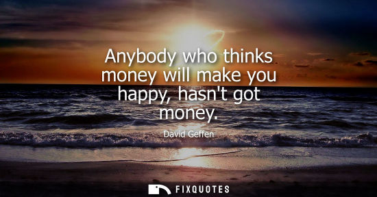 Small: Anybody who thinks money will make you happy, hasnt got money