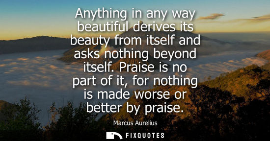 Small: Anything in any way beautiful derives its beauty from itself and asks nothing beyond itself. Praise is 