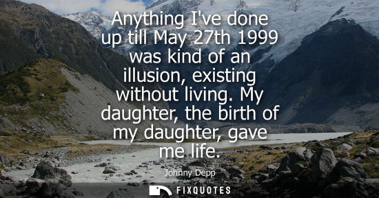 Small: Anything Ive done up till May 27th 1999 was kind of an illusion, existing without living. My daughter, 