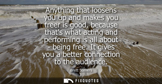 Small: Anything that loosens you up and makes you freer is good, because thats what acting and performing is a