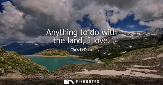 Small: Anything to do with the land, I love