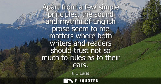 Small: Apart from a few simple principles, the sound and rhythm of English prose seem to me matters where both writer