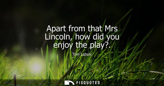 Small: Apart from that Mrs Lincoln, how did you enjoy the play?