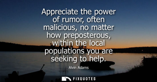 Small: Appreciate the power of rumor, often malicious, no matter how preposterous, within the local population