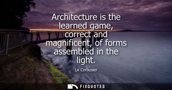 Small: Architecture is the learned game, correct and magnificent, of forms assembled in the light
