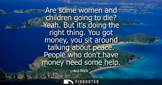 Small: Are some women and children going to die? Yeah. But its doing the right thing. You got money, you sit a