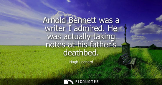Small: Arnold Bennett was a writer I admired. He was actually taking notes at his fathers deathbed