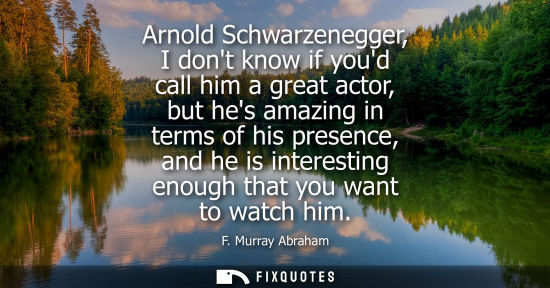 Small: Arnold Schwarzenegger, I dont know if youd call him a great actor, but hes amazing in terms of his pres