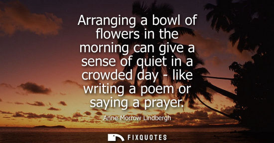 Small: Arranging a bowl of flowers in the morning can give a sense of quiet in a crowded day - like writing a 
