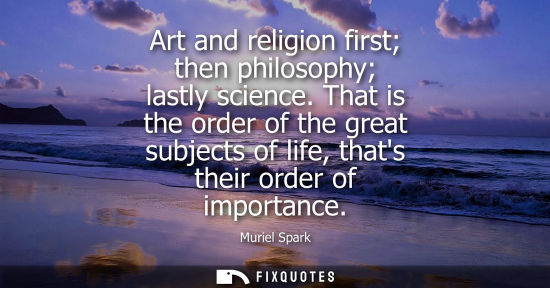 Small: Art and religion first then philosophy lastly science. That is the order of the great subjects of life,