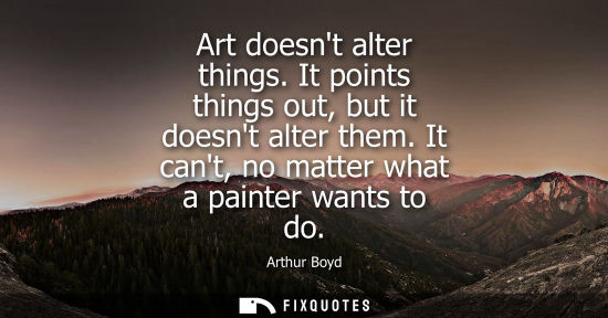 Small: Art doesnt alter things. It points things out, but it doesnt alter them. It cant, no matter what a pain