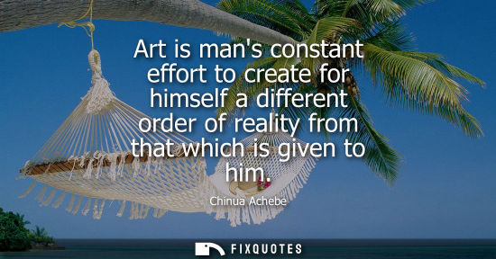 Small: Art is mans constant effort to create for himself a different order of reality from that which is given to him
