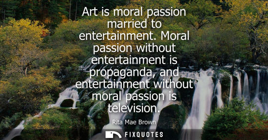 Small: Art is moral passion married to entertainment. Moral passion without entertainment is propaganda, and e