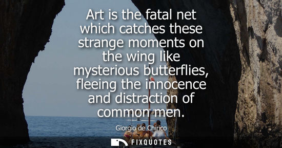 Small: Art is the fatal net which catches these strange moments on the wing like mysterious butterflies, fleei