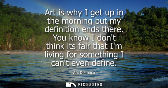 Small: Art is why I get up in the morning but my definition ends there. You know I dont think its fair that Im