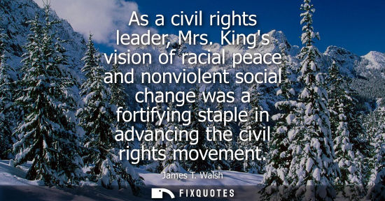 Small: As a civil rights leader, Mrs. Kings vision of racial peace and nonviolent social change was a fortifyi