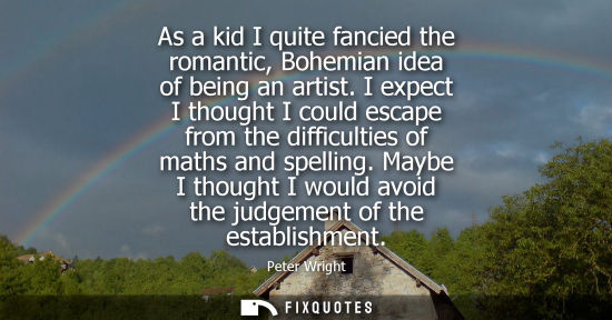 Small: As a kid I quite fancied the romantic, Bohemian idea of being an artist. I expect I thought I could esc