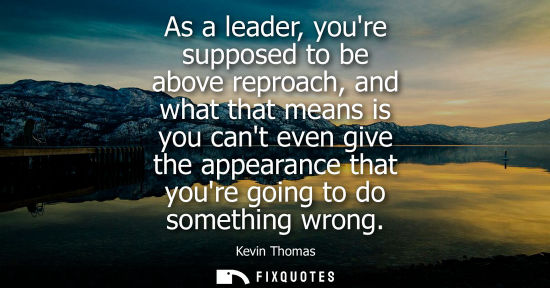Small: As a leader, youre supposed to be above reproach, and what that means is you cant even give the appeara