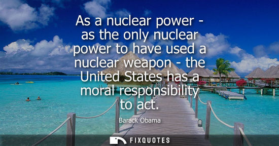 Small: As a nuclear power - as the only nuclear power to have used a nuclear weapon - the United States has a moral r