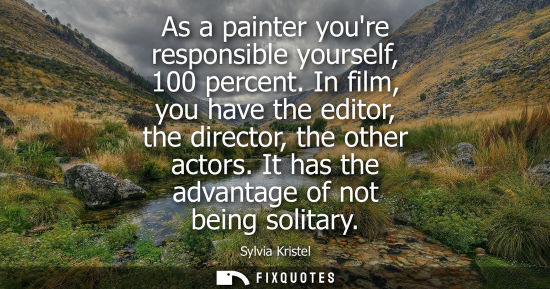 Small: As a painter youre responsible yourself, 100 percent. In film, you have the editor, the director, the o