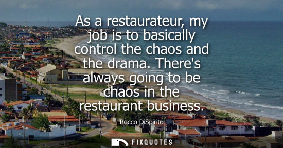 Small: As a restaurateur, my job is to basically control the chaos and the drama. Theres always going to be ch