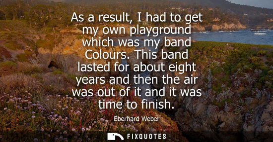 Small: As a result, I had to get my own playground which was my band Colours. This band lasted for about eight