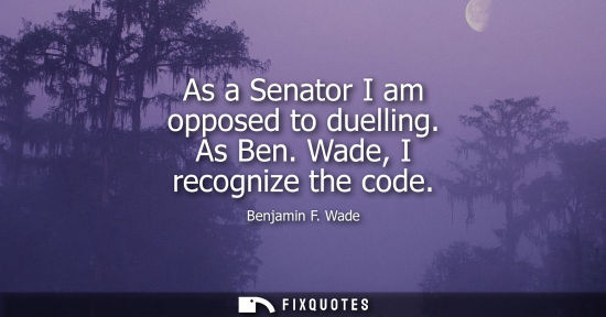 Small: As a Senator I am opposed to duelling. As Ben. Wade, I recognize the code