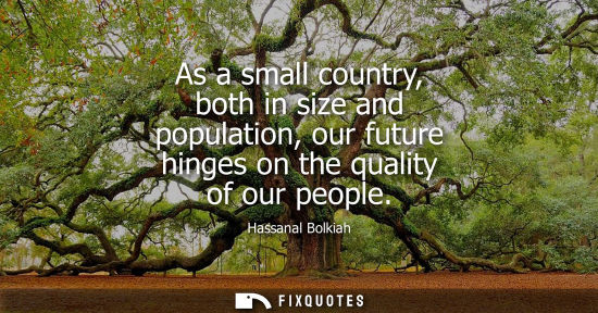 Small: As a small country, both in size and population, our future hinges on the quality of our people