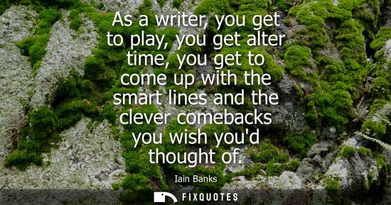 Small: As a writer, you get to play, you get alter time, you get to come up with the smart lines and the cleve